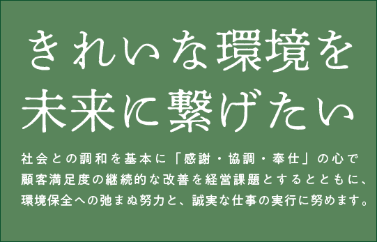 きれいな環境を未来に繋げたい社会との調和を基本に「感謝・協調・奉仕」の心で顧客満足度の継続的な改善を経営課題とするとともに、環境保全への弛まぬ努力と、誠実な仕事の実行に努めます。